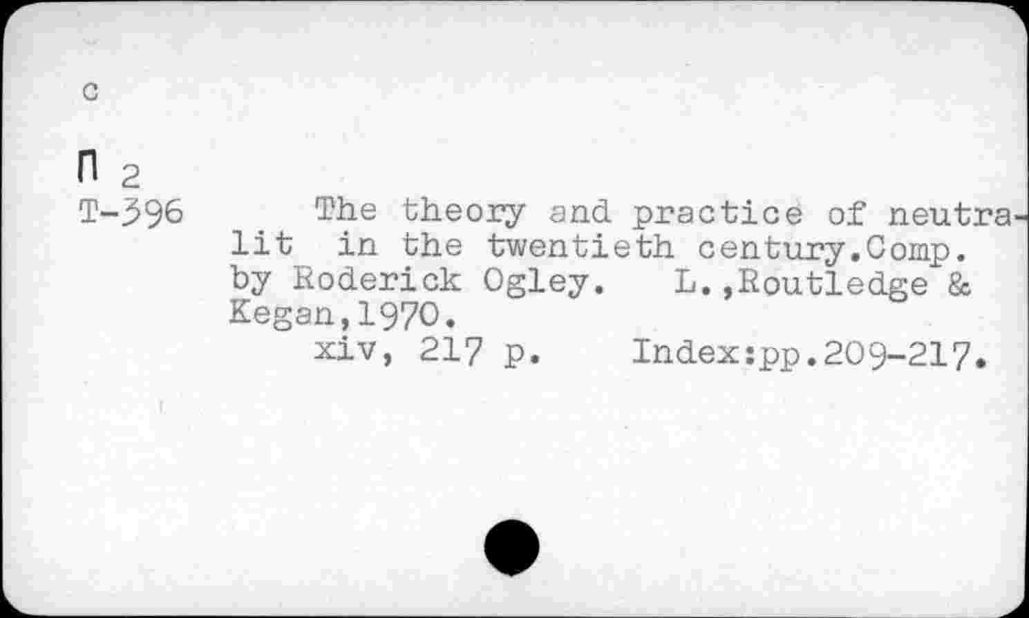 ﻿с
п 2
Т-396 The theory and practice of neutra lit in the twentieth century.Comp, by Roderick Ogley. L.»Routledge & Kegan,1970.
xiv, 217 p.	Index:pp.209-217.